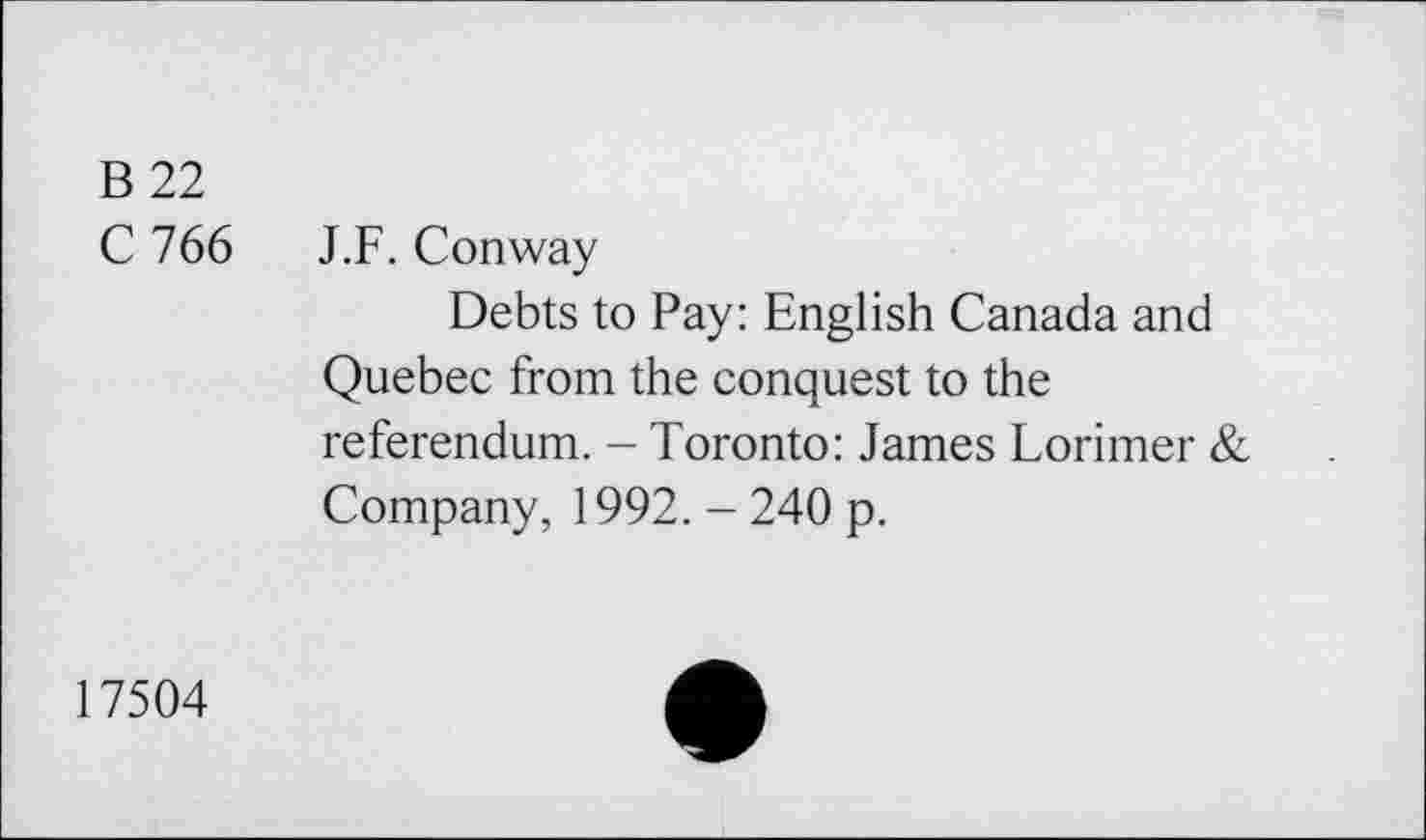 ﻿B 22
C 766 J.F. Conway
Debts to Pay: English Canada and Quebec from the conquest to the referendum. - Toronto: James Lorimer & Company, 1992. - 240 p.
17504